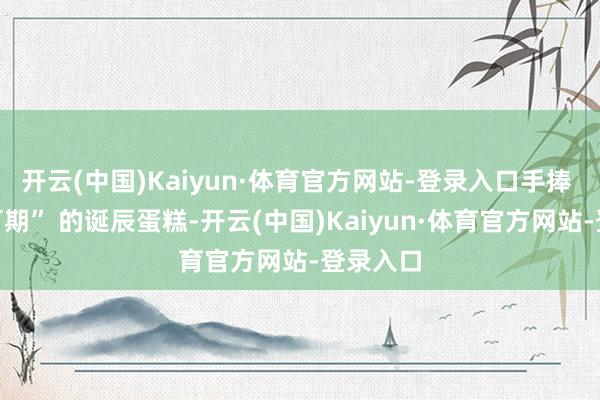 开云(中国)Kaiyun·体育官方网站-登录入口手捧 “往日可期” 的诞辰蛋糕-开云(中国)Kaiyun·体育官方网站-登录入口