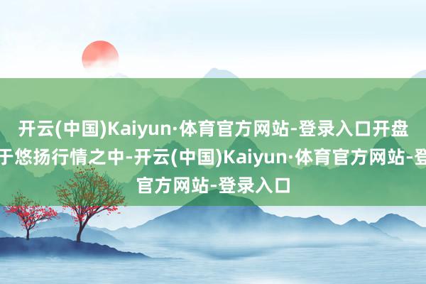 开云(中国)Kaiyun·体育官方网站-登录入口开盘相通处于悠扬行情之中-开云(中国)Kaiyun·体育官方网站-登录入口