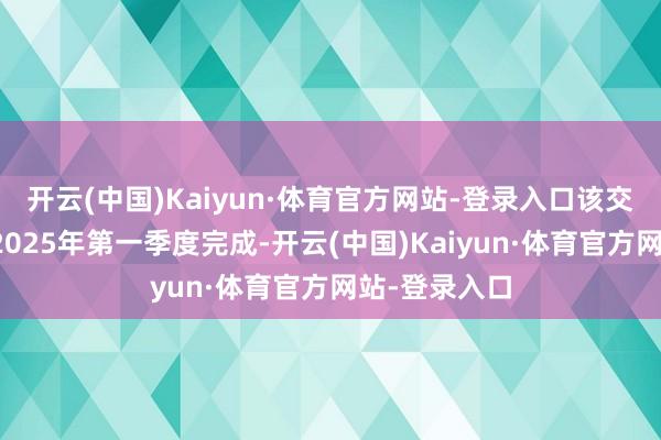 开云(中国)Kaiyun·体育官方网站-登录入口该交往瞻望将于2025年第一季度完成-开云(中国)Kaiyun·体育官方网站-登录入口