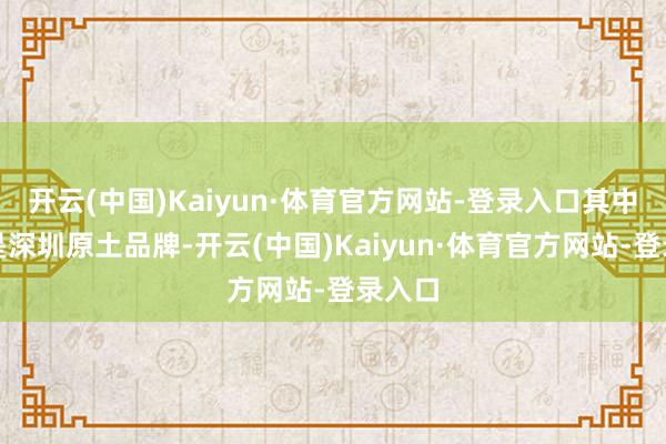 开云(中国)Kaiyun·体育官方网站-登录入口其中一半是深圳原土品牌-开云(中国)Kaiyun·体育官方网站-登录入口