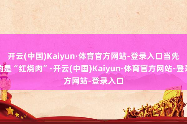 开云(中国)Kaiyun·体育官方网站-登录入口当先登场的是“红烧肉”-开云(中国)Kaiyun·体育官方网站-登录入口