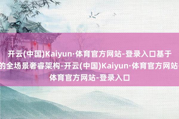 开云(中国)Kaiyun·体育官方网站-登录入口基于合股最强的全场景奢睿架构-开云(中国)Kaiyun·体育官方网站-登录入口