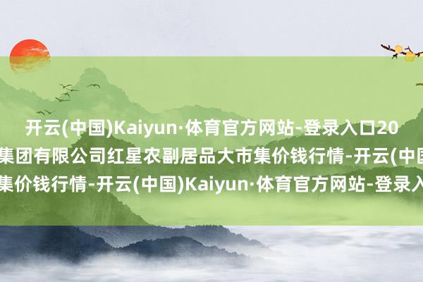 开云(中国)Kaiyun·体育官方网站-登录入口2024年11月19日红星实业集团有限公司红星农副居品大市集价钱行情-开云(中国)Kaiyun·体育官方网站-登录入口