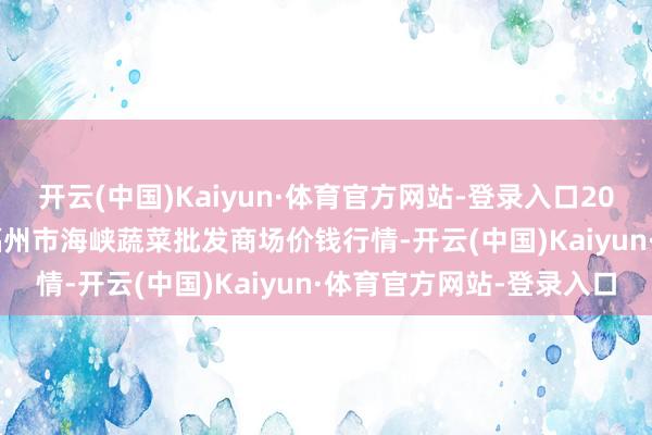 开云(中国)Kaiyun·体育官方网站-登录入口2024年11月19日福建省福州市海峡蔬菜批发商场价钱行情-开云(中国)Kaiyun·体育官方网站-登录入口