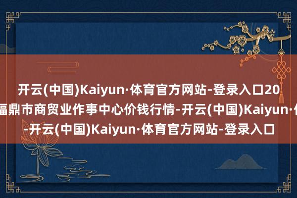 开云(中国)Kaiyun·体育官方网站-登录入口2024年11月19日福建省福鼎市商贸业作事中心价钱行情-开云(中国)Kaiyun·体育官方网站-登录入口