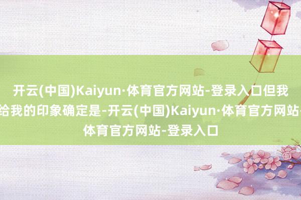 开云(中国)Kaiyun·体育官方网站-登录入口但我所看到的给我的印象确定是-开云(中国)Kaiyun·体育官方网站-登录入口