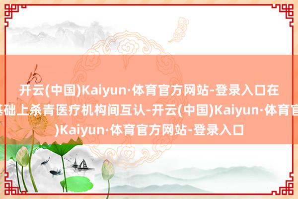 开云(中国)Kaiyun·体育官方网站-登录入口在质料评价及格的基础上杀青医疗机构间互认-开云(中国)Kaiyun·体育官方网站-登录入口