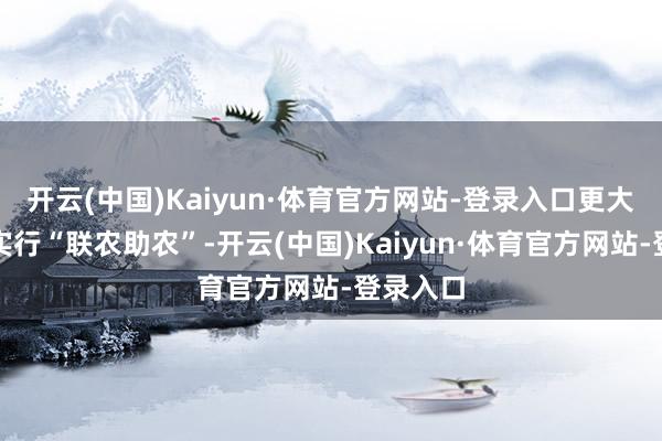 开云(中国)Kaiyun·体育官方网站-登录入口更大限制地实行“联农助农”-开云(中国)Kaiyun·体育官方网站-登录入口