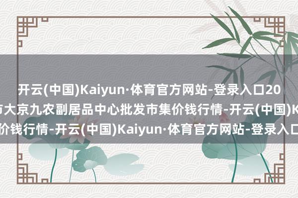 开云(中国)Kaiyun·体育官方网站-登录入口2024年12月2日广东东莞市大京九农副居品中心批发市集价钱行情-开云(中国)Kaiyun·体育官方网站-登录入口