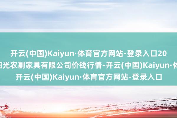 开云(中国)Kaiyun·体育官方网站-登录入口2024年12月2日平凉新阳光农副家具有限公司价钱行情-开云(中国)Kaiyun·体育官方网站-登录入口