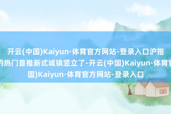 开云(中国)Kaiyun·体育官方网站-登录入口沪指站上3400点今天的热门首推新式城镇竖立了-开云(中国)Kaiyun·体育官方网站-登录入口