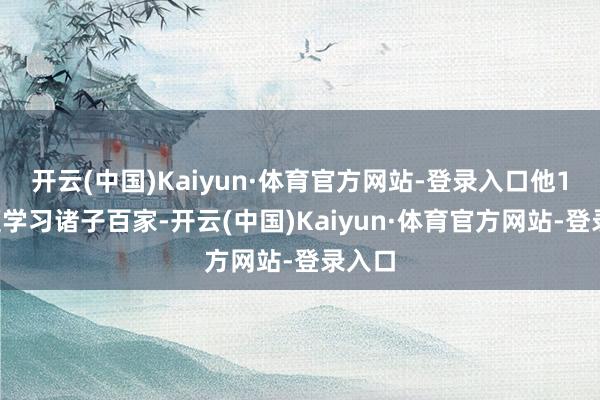 开云(中国)Kaiyun·体育官方网站-登录入口他10岁便学习诸子百家-开云(中国)Kaiyun·体育官方网站-登录入口