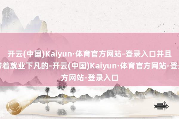 开云(中国)Kaiyun·体育官方网站-登录入口并且他是带着就业下凡的-开云(中国)Kaiyun·体育官方网站-登录入口