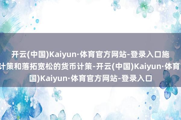 开云(中国)Kaiyun·体育官方网站-登录入口施行愈加积极的财政计策和落拓宽松的货币计策-开云(中国)Kaiyun·体育官方网站-登录入口
