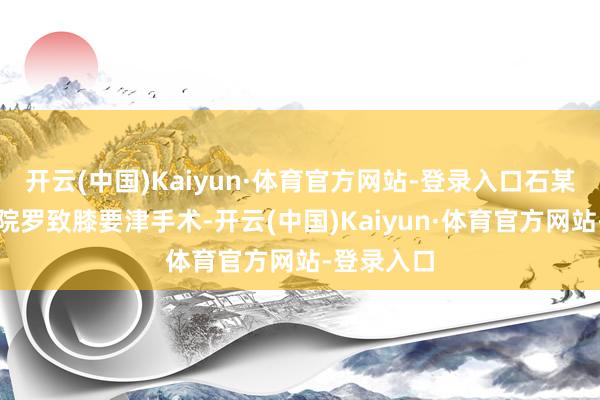 开云(中国)Kaiyun·体育官方网站-登录入口石某某曾在病院罗致膝要津手术-开云(中国)Kaiyun·体育官方网站-登录入口