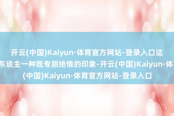 开云(中国)Kaiyun·体育官方网站-登录入口这些星座和生肖经常给东谈主一种既专朋绝情的印象-开云(中国)Kaiyun·体育官方网站-登录入口
