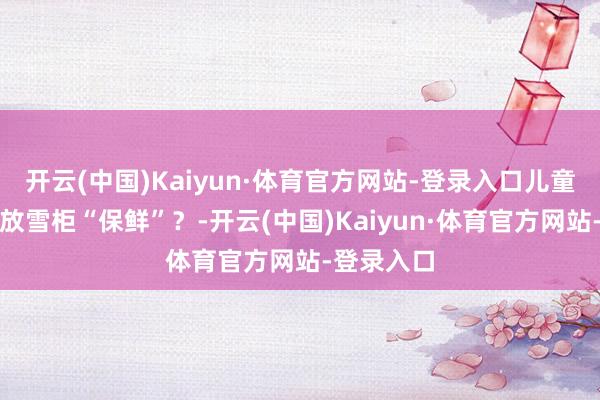 开云(中国)Kaiyun·体育官方网站-登录入口儿童液体药要放雪柜“保鲜”？-开云(中国)Kaiyun·体育官方网站-登录入口