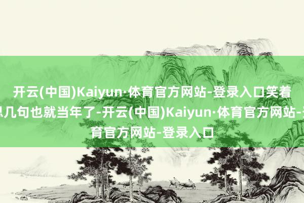 开云(中国)Kaiyun·体育官方网站-登录入口笑着赞好意思几句也就当年了-开云(中国)Kaiyun·体育官方网站-登录入口