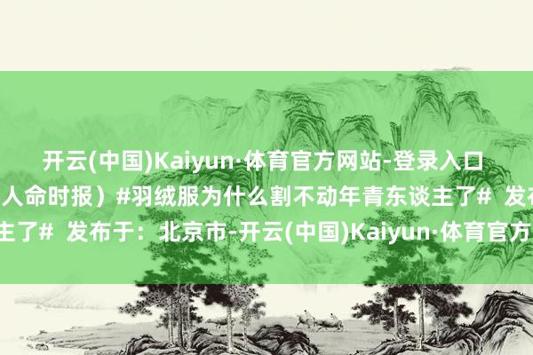 开云(中国)Kaiyun·体育官方网站-登录入口 转给你温煦的ta↓↓↓(人命时报)#羽绒服为什么割不动年青东谈主了# 发布于:北京市-开云(中国)Kaiyun·体育官方网站-登录入口