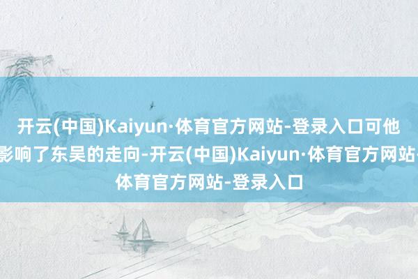 开云(中国)Kaiyun·体育官方网站-登录入口可他的存在也影响了东吴的走向-开云(中国)Kaiyun·体育官方网站-登录入口