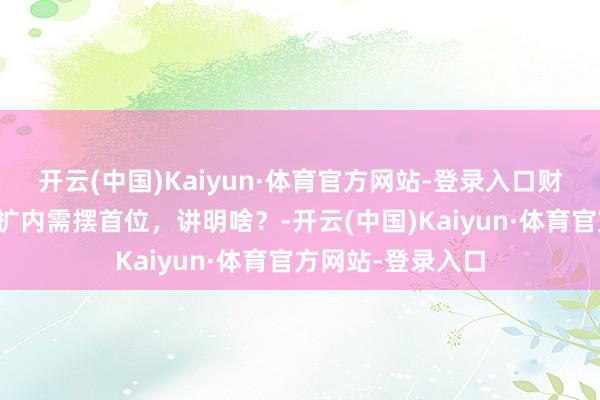 开云(中国)Kaiyun·体育官方网站-登录入口财经慧说丨全标的扩内需摆首位，讲明啥？-开云(中国)Kaiyun·体育官方网站-登录入口