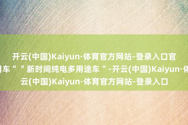 开云(中国)Kaiyun·体育官方网站-登录入口官方称其为"多功能器用车""新时间纯电多用途车"-开云(中国)Kaiyun·体育官方网站-登录入口
