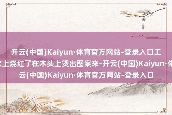 开云(中国)Kaiyun·体育官方网站-登录入口工匠们猜想把缝衣针在火上烧红了在木头上烫出图案来-开云(中国)Kaiyun·体育官方网站-登录入口