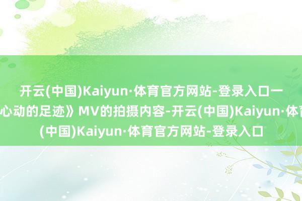 开云(中国)Kaiyun·体育官方网站-登录入口一直与导演密切一样《心动的足迹》MV的拍摄内容-开云(中国)Kaiyun·体育官方网站-登录入口
