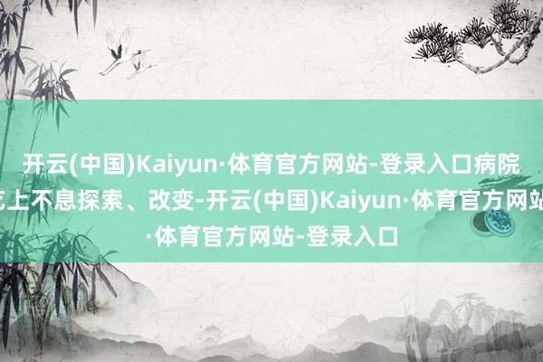 开云(中国)Kaiyun·体育官方网站-登录入口病院在诊疗技艺上不息探索、改变-开云(中国)Kaiyun·体育官方网站-登录入口