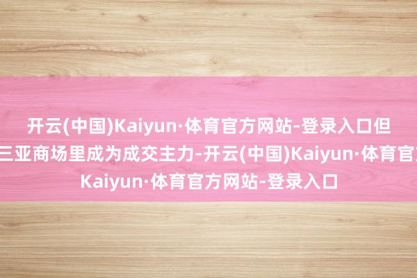 开云(中国)Kaiyun·体育官方网站-登录入口但他们齐在本年的三亚商场里成为成交主力-开云(中国)Kaiyun·体育官方网站-登录入口