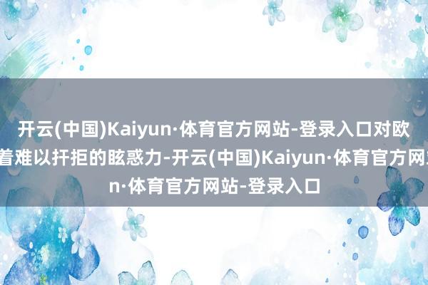 开云(中国)Kaiyun·体育官方网站-登录入口对欧洲东谈主有着难以扞拒的眩惑力-开云(中国)Kaiyun·体育官方网站-登录入口