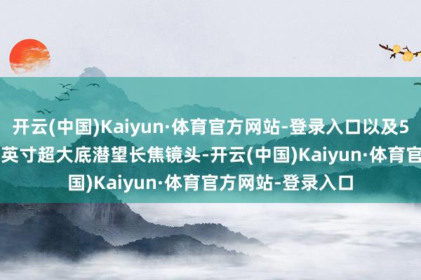 开云(中国)Kaiyun·体育官方网站-登录入口以及5000万像素1/1.3英寸超大底潜望长焦镜头-开云(中国)Kaiyun·体育官方网站-登录入口