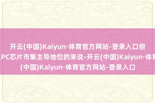 开云(中国)Kaiyun·体育官方网站-登录入口但关于正奋发保管其在PC芯片市集主导地位的来说-开云(中国)Kaiyun·体育官方网站-登录入口