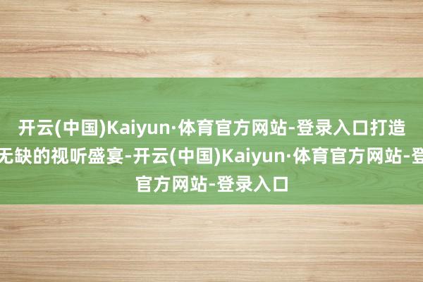 开云(中国)Kaiyun·体育官方网站-登录入口打造了一场无缺的视听盛宴-开云(中国)Kaiyun·体育官方网站-登录入口