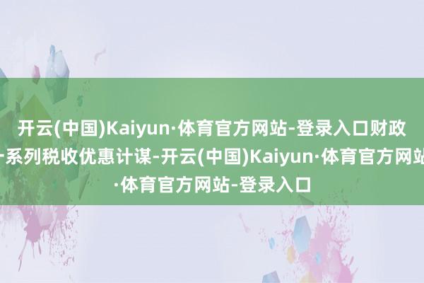 开云(中国)Kaiyun·体育官方网站-登录入口财政部出台了一系列税收优惠计谋-开云(中国)Kaiyun·体育官方网站-登录入口