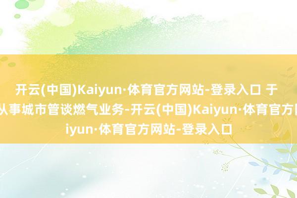 开云(中国)Kaiyun·体育官方网站-登录入口 于 1992 年运转从事城市管谈燃气业务-开云(中国)Kaiyun·体育官方网站-登录入口