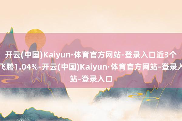 开云(中国)Kaiyun·体育官方网站-登录入口近3个月飞腾1.04%-开云(中国)Kaiyun·体育官方网站-登录入口