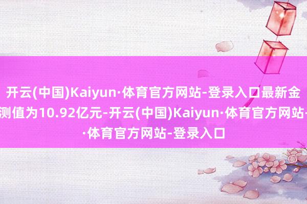 开云(中国)Kaiyun·体育官方网站-登录入口最新金钱净值猜测值为10.92亿元-开云(中国)Kaiyun·体育官方网站-登录入口