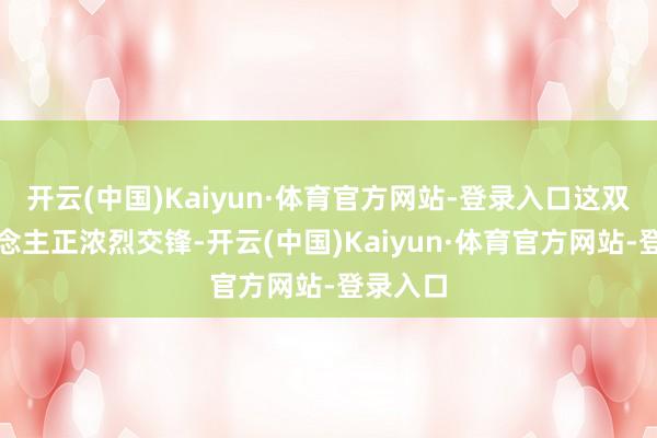 开云(中国)Kaiyun·体育官方网站-登录入口这双方东说念主正浓烈交锋-开云(中国)Kaiyun·体育官方网站-登录入口
