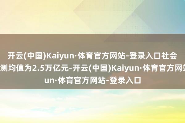 开云(中国)Kaiyun·体育官方网站-登录入口社会融资总量预测均值为2.5万亿元-开云(中国)Kaiyun·体育官方网站-登录入口