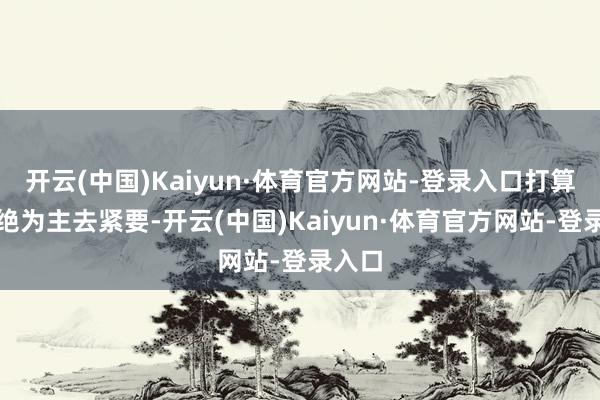 开云(中国)Kaiyun·体育官方网站-登录入口打算以回绝为主去紧要-开云(中国)Kaiyun·体育官方网站-登录入口