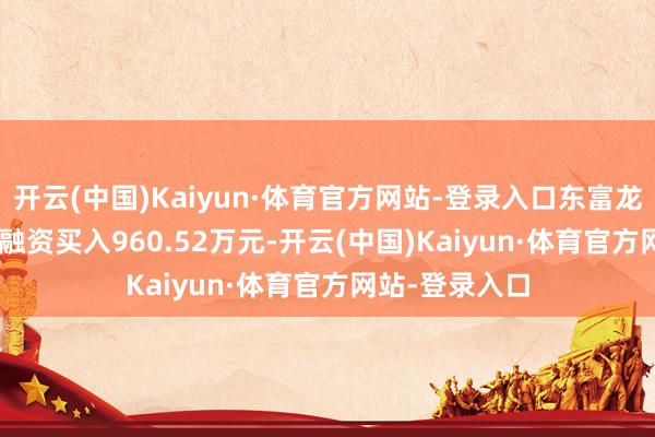 开云(中国)Kaiyun·体育官方网站-登录入口东富龙(300171)融资买入960.52万元-开云(中国)Kaiyun·体育官方网站-登录入口