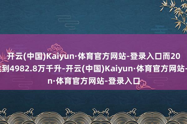 开云(中国)Kaiyun·体育官方网站-登录入口而2013年曾达到4982.8万千升-开云(中国)Kaiyun·体育官方网站-登录入口