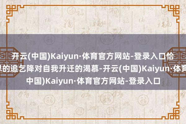开云(中国)Kaiyun·体育官方网站-登录入口恰恰体现了他对好意思的追乞降对自我升迁的渴慕-开云(中国)Kaiyun·体育官方网站-登录入口