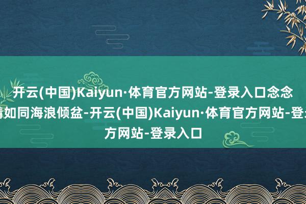 开云(中国)Kaiyun·体育官方网站-登录入口念念念之情如同海浪倾盆-开云(中国)Kaiyun·体育官方网站-登录入口