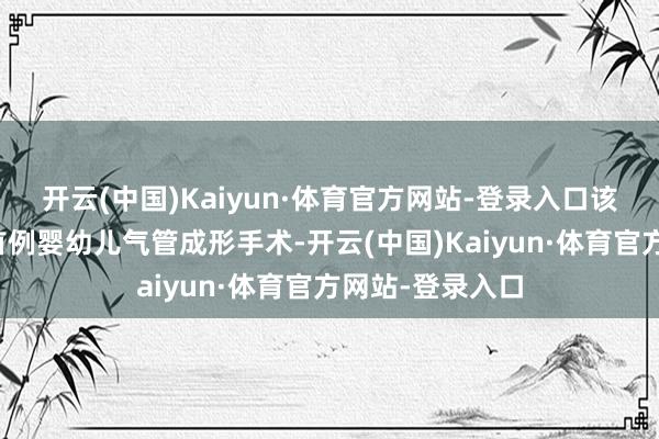 开云(中国)Kaiyun·体育官方网站-登录入口该例手术为全省首例婴幼儿气管成形手术-开云(中国)Kaiyun·体育官方网站-登录入口