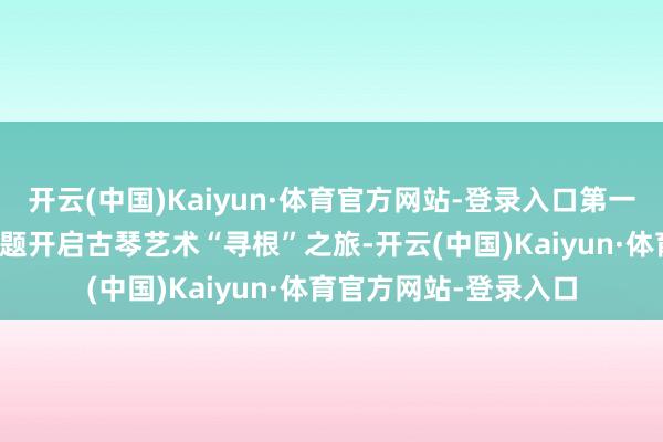 开云(中国)Kaiyun·体育官方网站-登录入口第一篇章以“承·国风”为题开启古琴艺术“寻根”之旅-开云(中国)Kaiyun·体育官方网站-登录入口
