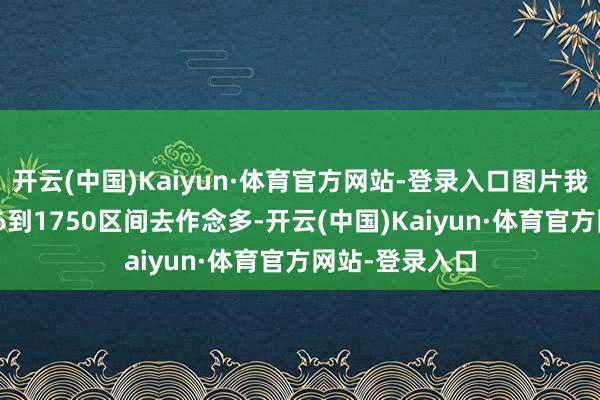 开云(中国)Kaiyun·体育官方网站-登录入口图片我只需要在1806到1750区间去作念多-开云(中国)Kaiyun·体育官方网站-登录入口