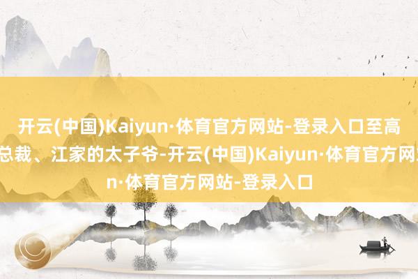 开云(中国)Kaiyun·体育官方网站-登录入口至高无上的世华总裁、江家的太子爷-开云(中国)Kaiyun·体育官方网站-登录入口