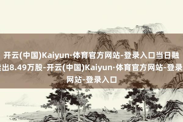 开云(中国)Kaiyun·体育官方网站-登录入口当日融券卖出8.49万股-开云(中国)Kaiyun·体育官方网站-登录入口